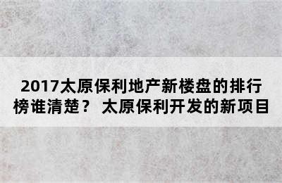 2017太原保利地产新楼盘的排行榜谁清楚？ 太原保利开发的新项目